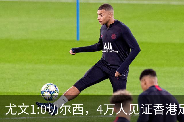 尤文1:0切尔西，4万人见证香港足球“炫富局”昨晚启德体育园沸腾了